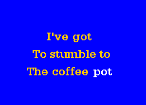 I've got
To stumble to

The coffee pot