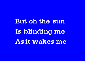 But oh the sun

Is blinding me

As it wakes me
