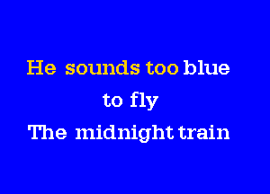 He sounds too blue

to fly
The midnight train