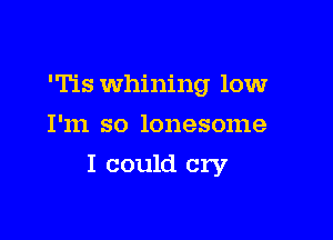'Tls Whining low
I'm so lonesome

I could cry