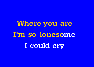 Where you are
I'm so lonesome

I could cry
