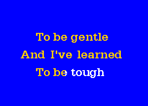 To be gentle
And I've learned

To be tough