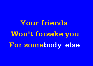 Your friends

Won't forsake you

For somebody else