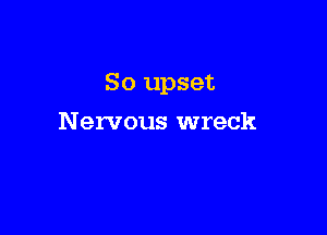 So upset

Nervous wreck