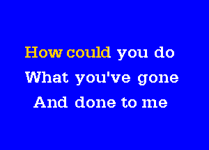 How could you do

What you've gone

And done to me