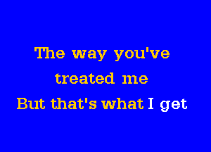 The way you've

treated me
But that's What I get