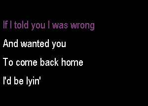 Ifl told you I was wrong

And wanted you
To come back home
I'd be lyin'