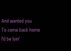 And wanted you

To come back home
I'd be lyin'