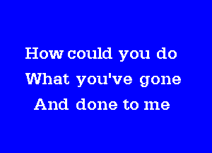 How could you do

What you've gone

And done to me