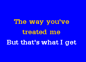 The way you've

treated me
But that's What I get