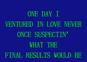 ONE DAY I
VENTURED IN LOVE NEVER
ONCE SUSPECTIIW
WHAT THE
FINAL RESULTS WOULD BE