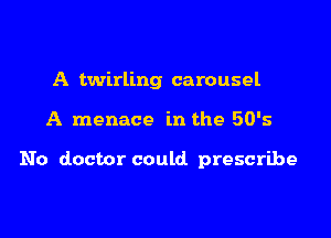 A twirling carousel

A menace in the 50's

No doctor could prescribe