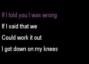 Ifl told you I was wrong
If I said that we

Could work it out

I got down on my knees