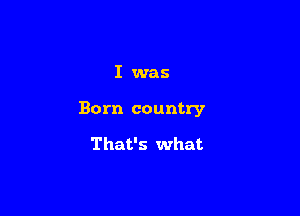 I was

Born country

That's what