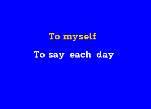To myself

To say each day