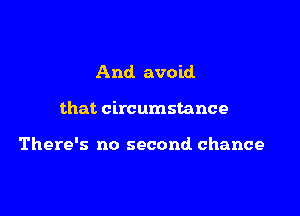 And. avoid

that circumstance

There's no second chance