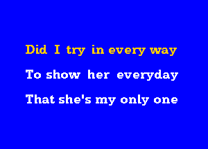 Did I try in every way

To show her everyday

That she's my only one