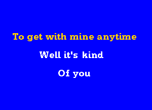 To get with mine anytime

Well it's kind
0i you