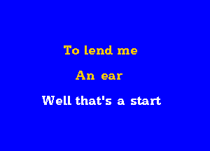 To lend me

An ear

Well that's a start