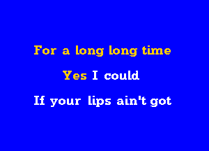 For a long long time

Yes I could

If your lips ain't got