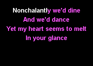 Nonchalantly we'd dine
And we'd dance
Yet my heart seems to melt

In your glance