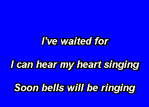 I've waited for

I can hear my heart singing

Soon bells will be ringing
