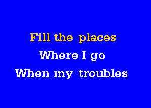 Fill the places

Where I go

When my troubles