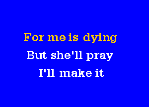 For me is dying

But she'll pray
I'll make it