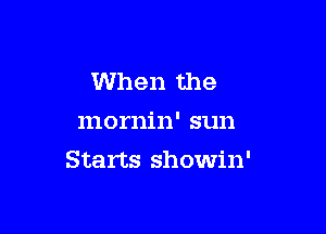 When the
mornin' sun

Starts showin'