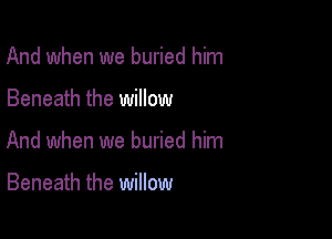And when we buried him

Beneath the willow

And when we buried him

Beneath the willow
