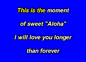 This is the moment

of sweet Aloha 

I will love you Ionger

than forever