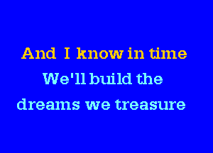 And I know in time
We'll build the
dreams we treasure