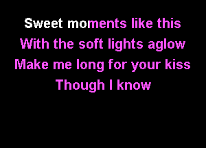 Sweet moments like this
With the soft lights aglow
Make me long for your kiss

Though I know