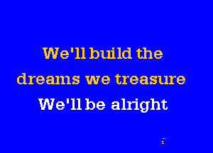 We'll build the
dreams we treasure
We'll be alright