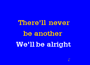 There'll never

be another
We'll be alright