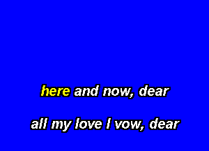 here and now, dear

all my love I vow, dear