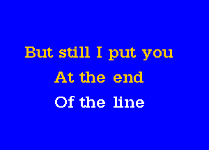 But still I put you

At the end
Of the line