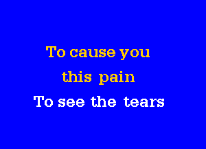 To cause you

this pain
To see the tears