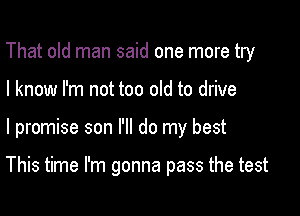 That old man said one more try

I know I'm not too old to drive
I promise son I'll do my best

This time I'm gonna pass the test