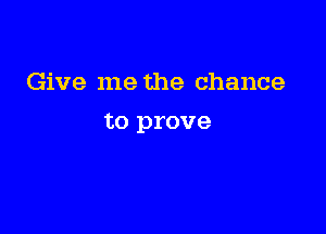 Give me the chance

to prove