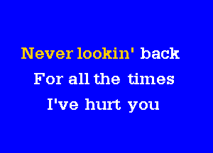 Never lookin' back
For all the times

I've hurt you