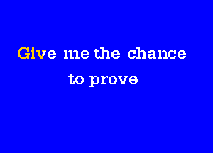 Give me the chance

to prove