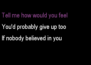 Tell me how would you feel

You'd probably give up too

If nobody believed in you