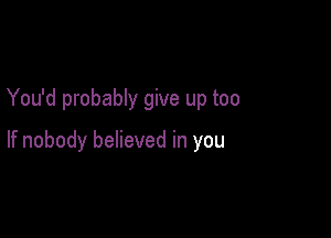 You'd probably give up too

If nobody believed in you