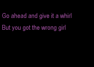 Go ahead and give it a whirl

But you got the wrong girl