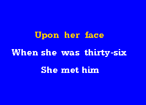 Upon her face

When she was thirty-slx

She met him