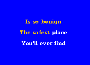 Is so benign

The safest place

You'll ever find