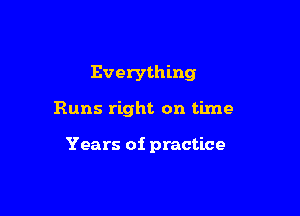 Everything

Runs right on time

Years of practice