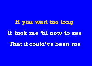 If you wait too long

It took me 'til now to see

That it could've been me