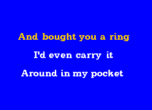 And bought you a ring

I'd even carry it

Around in my pocket